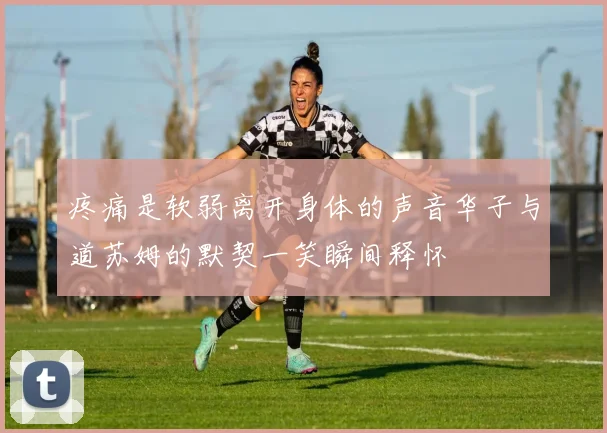 疼痛是软弱离开身体的声音华子与道苏姆的默契一笑瞬间释怀