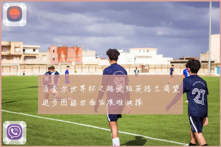 马奎尔世界杯之路受阻英格兰渴望进步图赫尔面临艰难抉择
