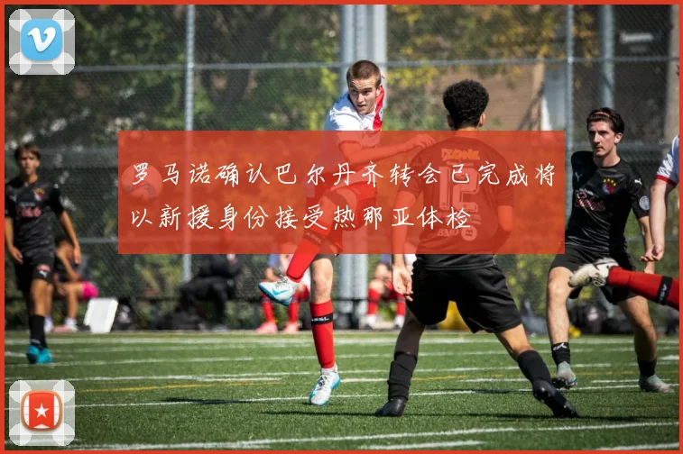 罗马诺确认巴尔丹齐转会已完成将以新援身份接受热那亚体检