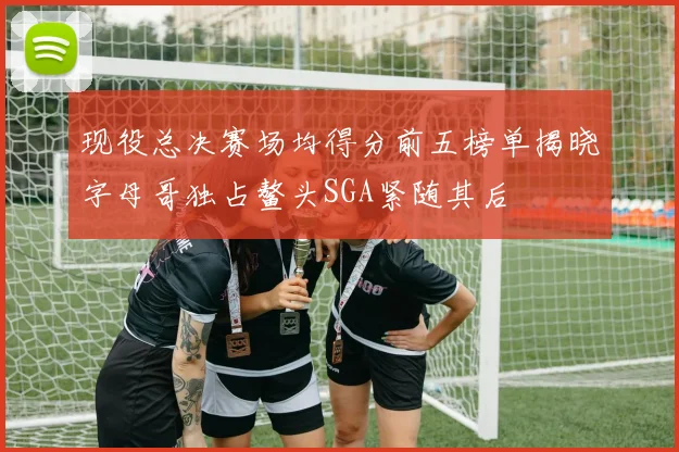 现役总决赛场均得分前五榜单揭晓字母哥独占鳌头SGA紧随其后