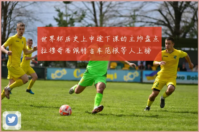 世界杯历史上中途下课的主帅盘点拉穆奇洛佩特吉车范根等人上榜