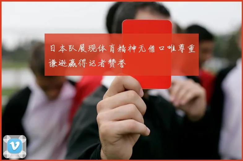日本队展现体育精神无借口唯尊重谦逊赢得记者赞誉