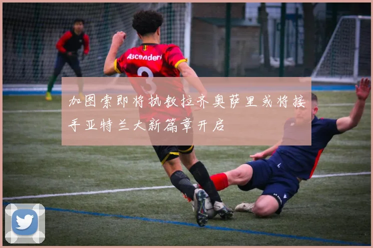 加图索即将执教拉齐奥萨里或将接手亚特兰大新篇章开启