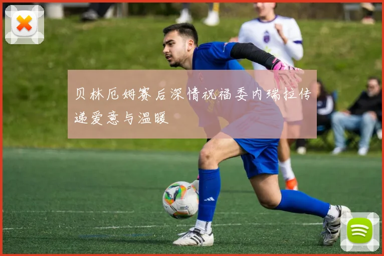 贝林厄姆赛后深情祝福委内瑞拉传递爱意与温暖