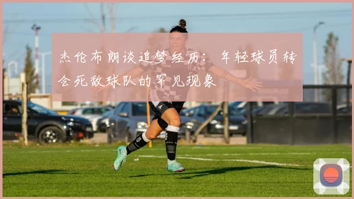 杰伦布朗谈追梦经历：年轻球员转会死敌球队的罕见现象