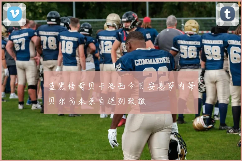 蓝黑传奇贝卡洛西今日安息萨内蒂贝尔戈米亲自送别致敬