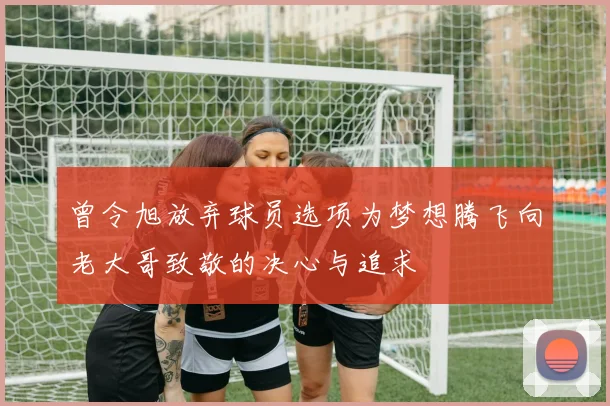 曾令旭放弃球员选项为梦想腾飞向老大哥致敬的决心与追求