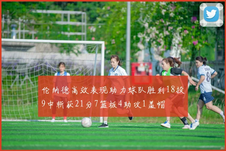 伦纳德高效表现助力球队胜利18投9中斩获21分7篮板4助攻1盖帽