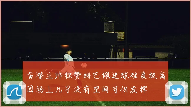 黄潜主帅称赞姆巴佩进球难度极高因场上几乎没有空间可供发挥