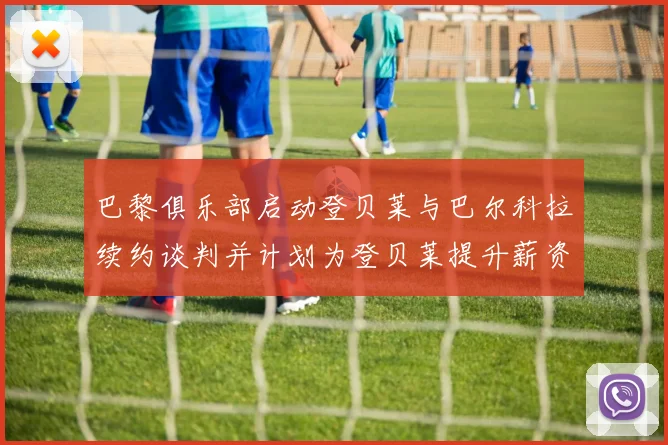 巴黎俱乐部启动登贝莱与巴尔科拉续约谈判并计划为登贝莱提升薪资待遇