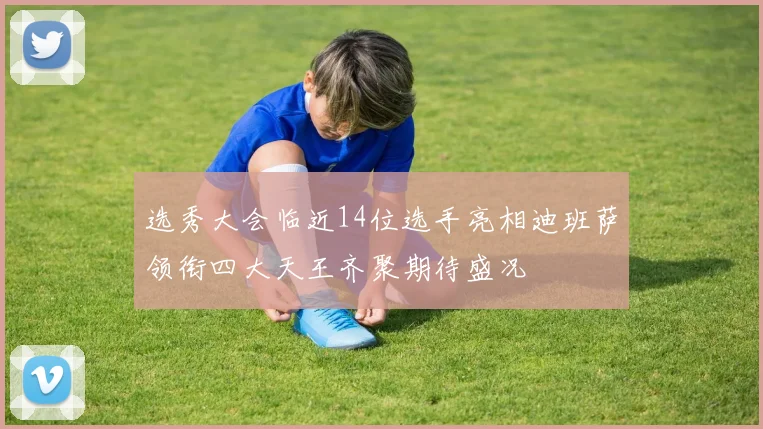 选秀大会临近14位选手亮相迪班萨领衔四大天王齐聚期待盛况