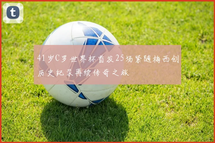 41岁C罗世界杯首发25场紧随梅西创历史纪录再续传奇之旅