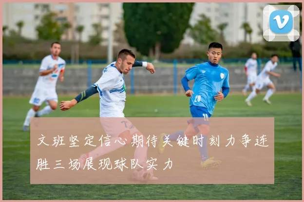文班坚定信心期待关键时刻力争连胜三场展现球队实力