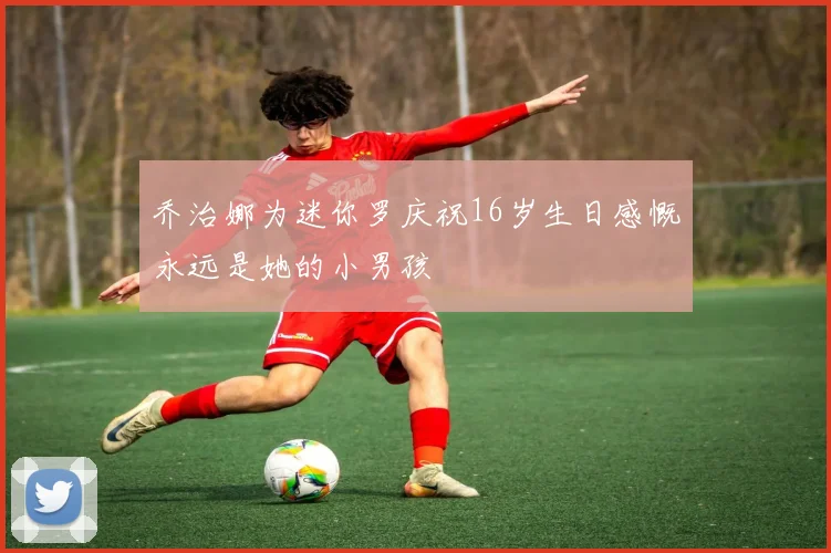 乔治娜为迷你罗庆祝16岁生日感慨永远是她的小男孩