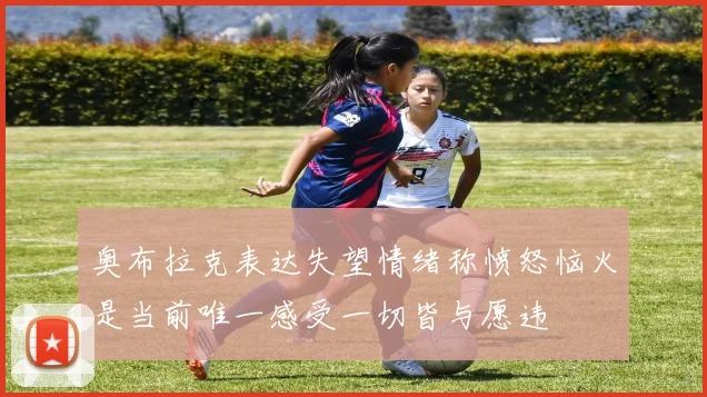 奥布拉克表达失望情绪称愤怒恼火是当前唯一感受一切皆与愿违
