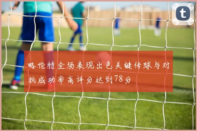 略伦特全场表现出色关键传球与对抗成功率高评分达到78分