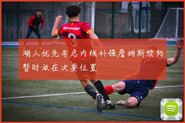 湖人优先考虑内线补强詹姆斯续约暂时放在次要位置