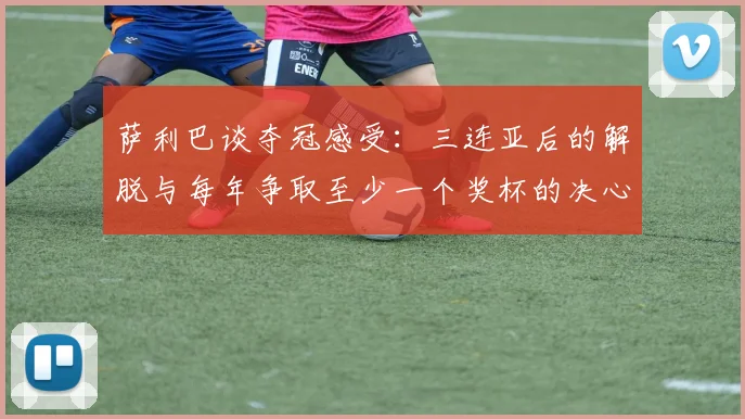 萨利巴谈夺冠感受：三连亚后的解脱与每年争取至少一个奖杯的决心
